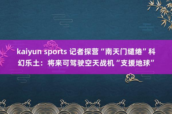 kaiyun sports 记者探营“南天门缱绻”科幻乐土：将来可驾驶空天战机“支援地球”