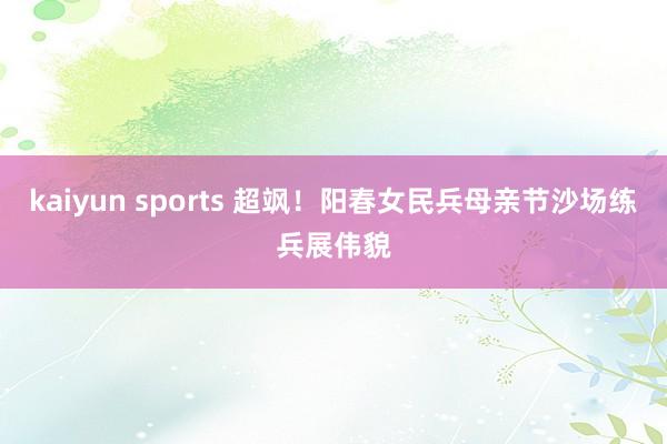 kaiyun sports 超飒！阳春女民兵母亲节沙场练兵展伟貌