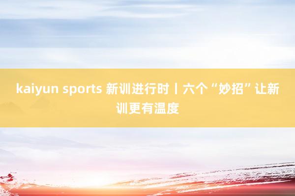 kaiyun sports 新训进行时丨六个“妙招”让新训更有温度