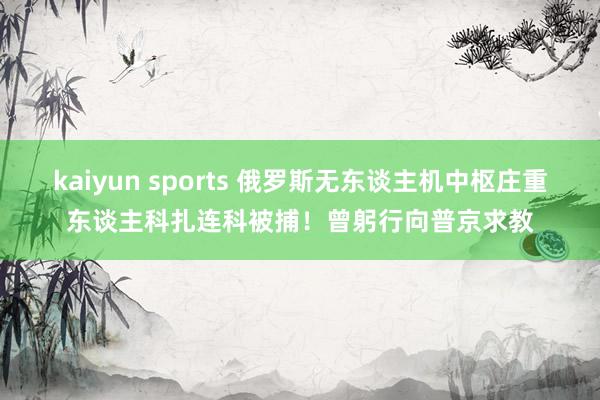 kaiyun sports 俄罗斯无东谈主机中枢庄重东谈主科扎连科被捕！曾躬行向普京求教