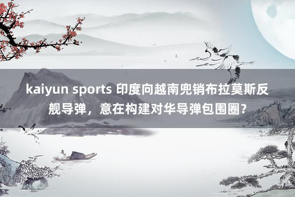 kaiyun sports 印度向越南兜销布拉莫斯反舰导弹，意在构建对华导弹包围圈？