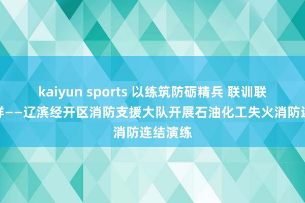 kaiyun sports 以练筑防砺精兵 联训联动保祯祥——辽滨经开区消防支援大队开展石油化工失火消防连结演练
