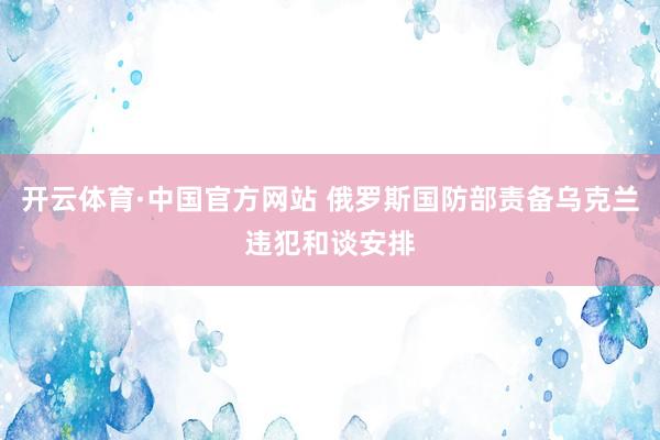 开云体育·中国官方网站 俄罗斯国防部责备乌克兰违犯和谈安排