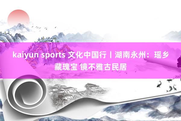 kaiyun sports 文化中国行丨湖南永州：瑶乡藏瑰宝 镜不雅古民居