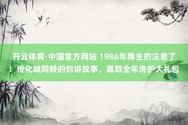 开云体育·中国官方网站 1986年降生的注意了！传化喊同龄的你讲故事，赢取全年洗护大礼包
