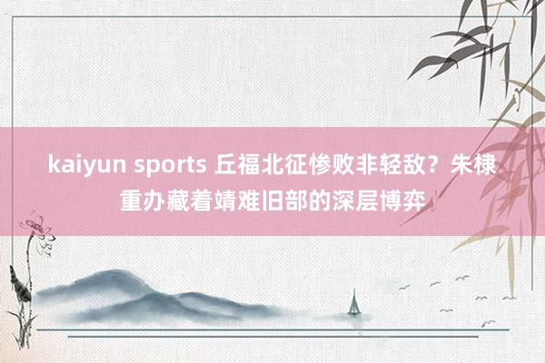 kaiyun sports 丘福北征惨败非轻敌？朱棣重办藏着靖难旧部的深层博弈