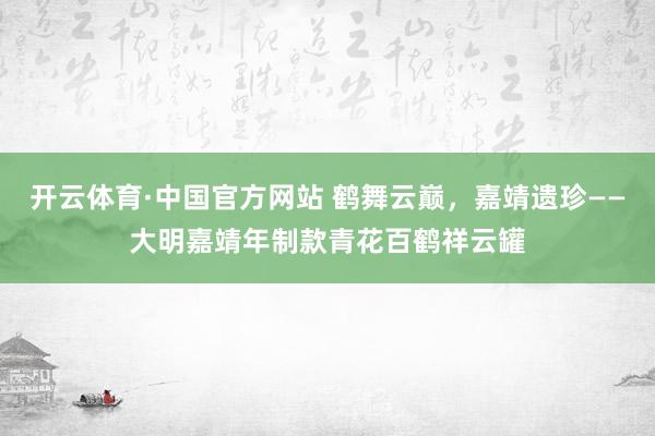 开云体育·中国官方网站 鹤舞云巅，嘉靖遗珍——大明嘉靖年制款青花百鹤祥云罐