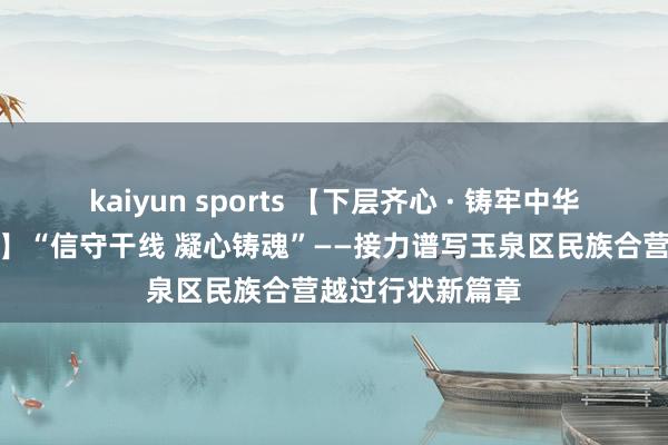 kaiyun sports 【下层齐心 · 铸牢中华英才共同体阻塞】“信守干线 凝心铸魂”——接力谱写玉泉区民族合营越过行状新篇章