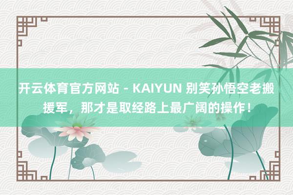 开云体育官方网站 - KAIYUN 别笑孙悟空老搬援军，那才是取经路上最广阔的操作！