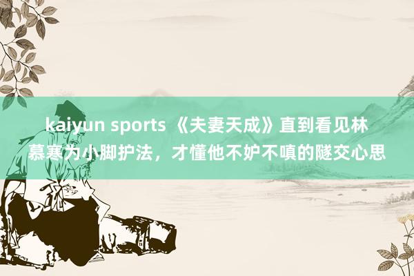 kaiyun sports 《夫妻天成》直到看见林慕寒为小脚护法，才懂他不妒不嗔的隧交心思