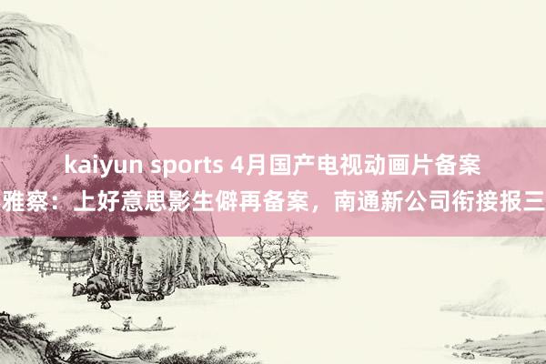 kaiyun sports 4月国产电视动画片备案不雅察：上好意思影生僻再备案，南通新公司衔接报三部