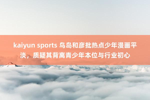 kaiyun sports 鸟岛和彦批热点少年漫画平淡，质疑其背离青少年本位与行业初心