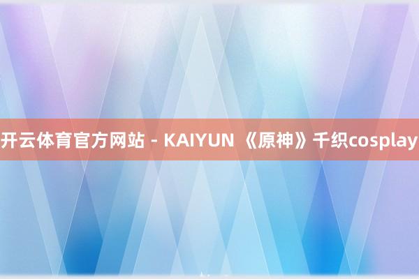 开云体育官方网站 - KAIYUN 《原神》千织cosplay