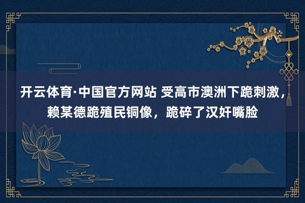 开云体育·中国官方网站 受高市澳洲下跪刺激，赖某德跪殖民铜像，跪碎了汉奸嘴脸