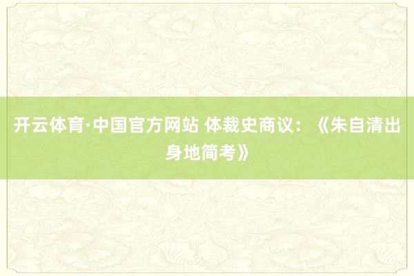 开云体育·中国官方网站 体裁史商议：《朱自清出身地简考》