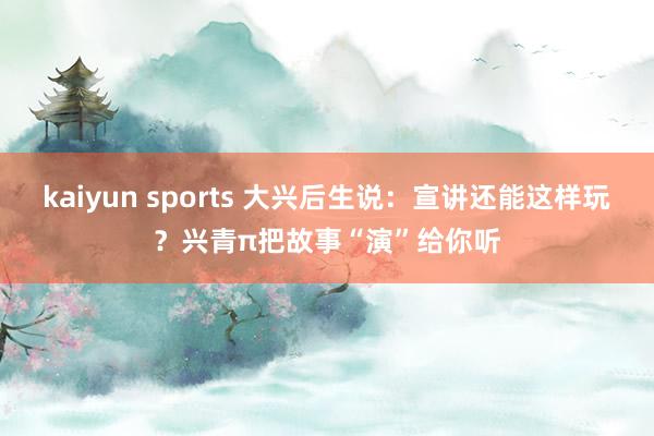 kaiyun sports 大兴后生说：宣讲还能这样玩？兴青π把故事“演”给你听