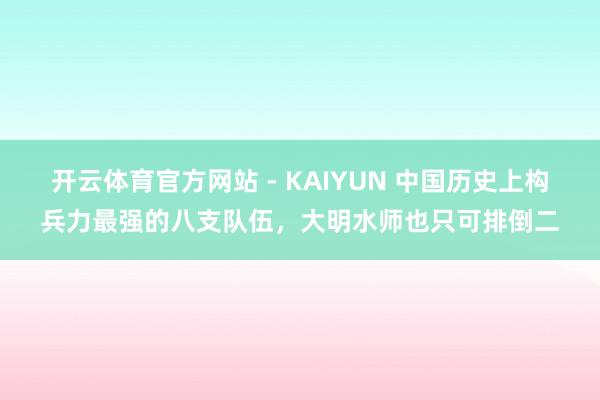 开云体育官方网站 - KAIYUN 中国历史上构兵力最强的八支队伍，大明水师也只可排倒二