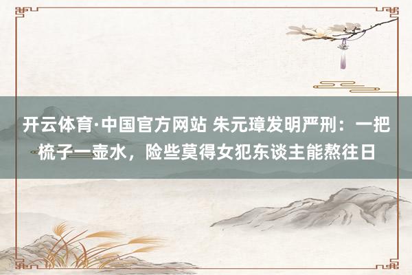 开云体育·中国官方网站 朱元璋发明严刑：一把梳子一壶水，险些莫得女犯东谈主能熬往日