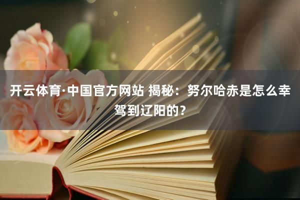 开云体育·中国官方网站 揭秘：努尔哈赤是怎么幸驾到辽阳的？