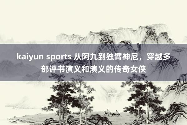 kaiyun sports 从阿九到独臂神尼，穿越多部评书演义和演义的传奇女侠
