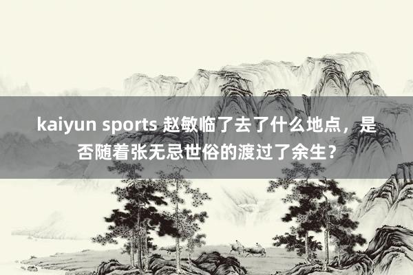 kaiyun sports 赵敏临了去了什么地点，是否随着张无忌世俗的渡过了余生？