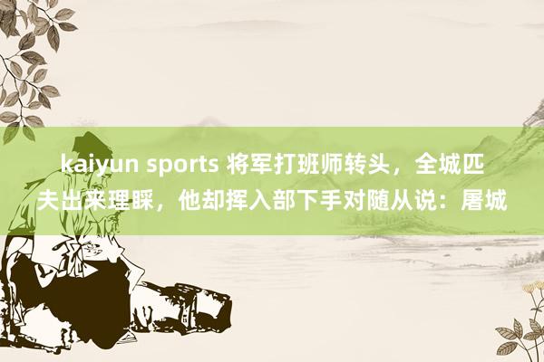kaiyun sports 将军打班师转头，全城匹夫出来理睬，他却挥入部下手对随从说：屠城
