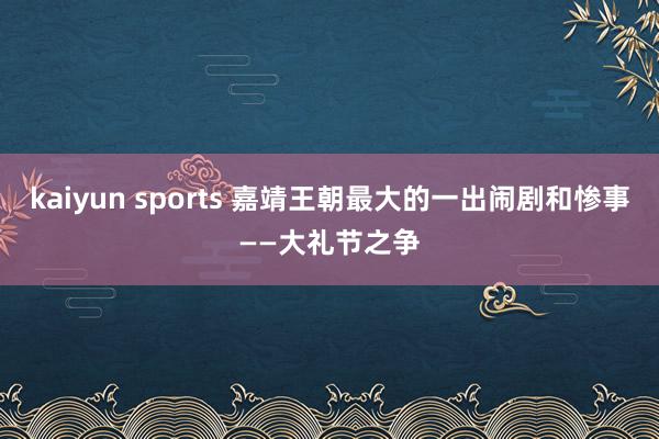 kaiyun sports 嘉靖王朝最大的一出闹剧和惨事——大礼节之争