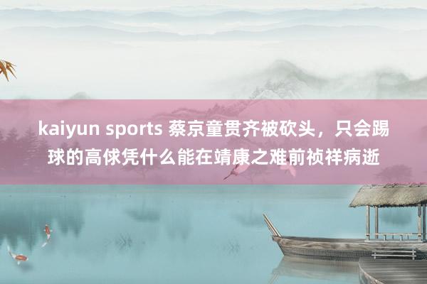 kaiyun sports 蔡京童贯齐被砍头，只会踢球的高俅凭什么能在靖康之难前祯祥病逝