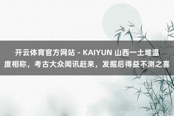 开云体育官方网站 - KAIYUN 山西一土堆温度相称，考古大众闻讯赶来，发掘后得益不测之喜