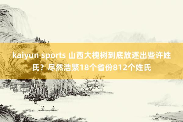 kaiyun sports 山西大槐树到底放逐出些许姓氏？尽然浩繁18个省份812个姓氏