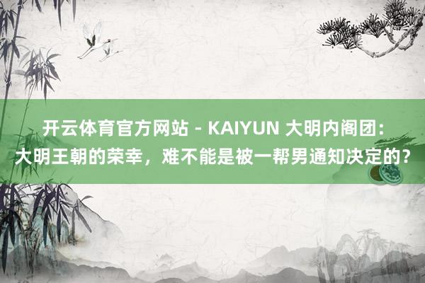 开云体育官方网站 - KAIYUN 大明内阁团：大明王朝的荣幸，难不能是被一帮男通知决定的？