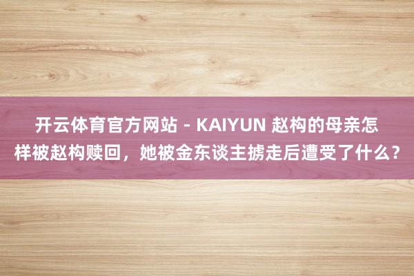 开云体育官方网站 - KAIYUN 赵构的母亲怎样被赵构赎回，她被金东谈主掳走后遭受了什么？