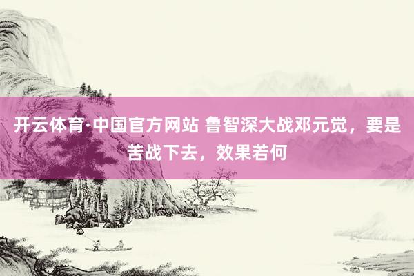 开云体育·中国官方网站 鲁智深大战邓元觉，要是苦战下去，效果若何
