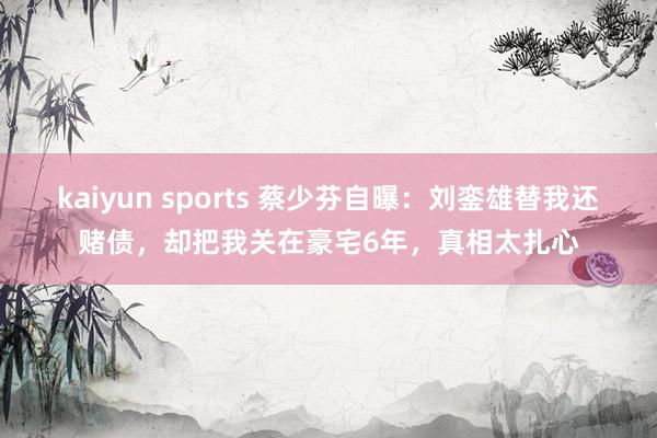 kaiyun sports 蔡少芬自曝：刘銮雄替我还赌债，却把我关在豪宅6年，真相太扎心