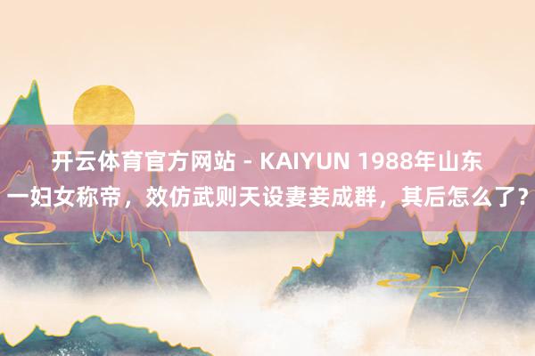 开云体育官方网站 - KAIYUN 1988年山东一妇女称帝，效仿武则天设妻妾成群，其后怎么了？