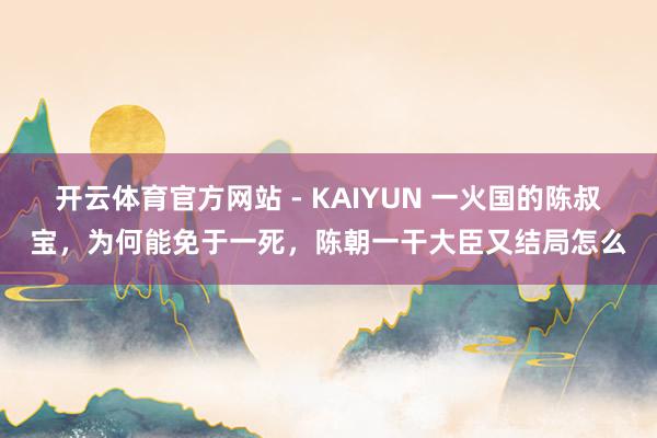 开云体育官方网站 - KAIYUN 一火国的陈叔宝，为何能免于一死，陈朝一干大臣又结局怎么