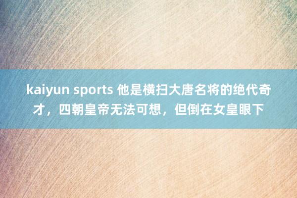kaiyun sports 他是横扫大唐名将的绝代奇才，四朝皇帝无法可想，但倒在女皇眼下