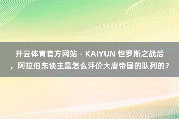 开云体育官方网站 - KAIYUN 怛罗斯之战后，阿拉伯东谈主是怎么评价大唐帝国的队列的？