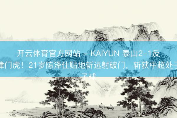 开云体育官方网站 - KAIYUN 泰山2-1反超津门虎！21岁陈泽仕贴地斩远射破门，斩获中超处子球