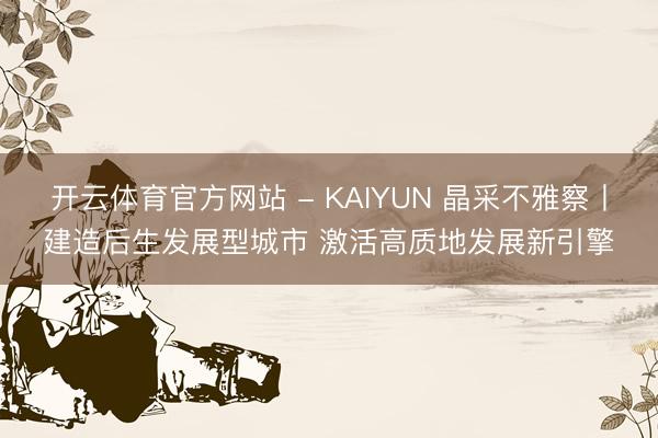 开云体育官方网站 - KAIYUN 晶采不雅察丨建造后生发展型城市 激活高质地发展新引擎