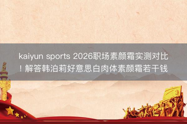 kaiyun sports 2026职场素颜霜实测对比! 解答韩泊莉好意思白肉体素颜霜若干钱