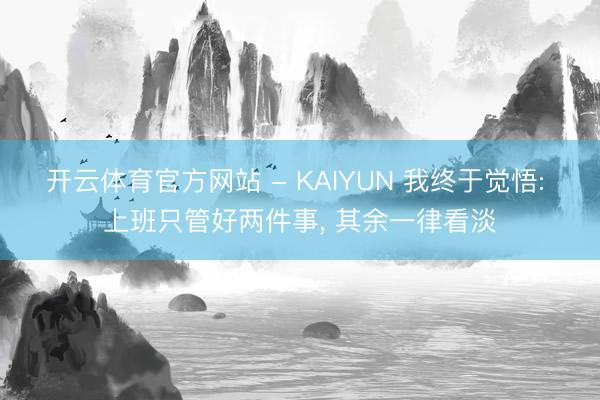 开云体育官方网站 - KAIYUN 我终于觉悟: 上班只管好两件事， 其余一律看淡