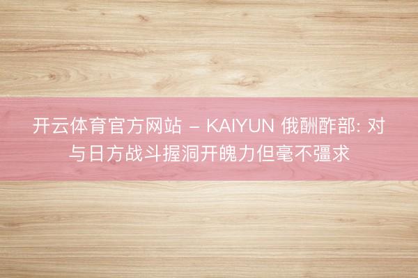 开云体育官方网站 - KAIYUN 俄酬酢部: 对与日方战斗握洞开魄力但毫不彊求