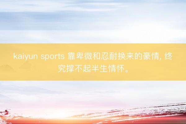 kaiyun sports 靠卑微和忍耐换来的豪情， 终究撑不起半生情怀。