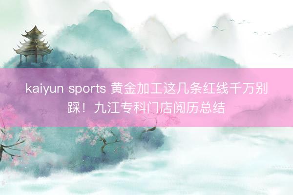 kaiyun sports 黄金加工这几条红线千万别踩！九江专科门店阅历总结