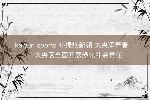 kaiyun sports 补绿焕新颜 未央添青春——未央区全面开展绿化补栽责任