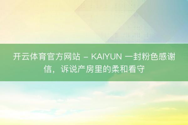 开云体育官方网站 - KAIYUN 一封粉色感谢信，诉说产房里的柔和看守