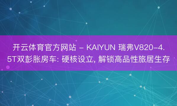 开云体育官方网站 - KAIYUN 瑞弗V820-4.5T双彭胀房车: 硬核设立, 解锁高品性旅居生存