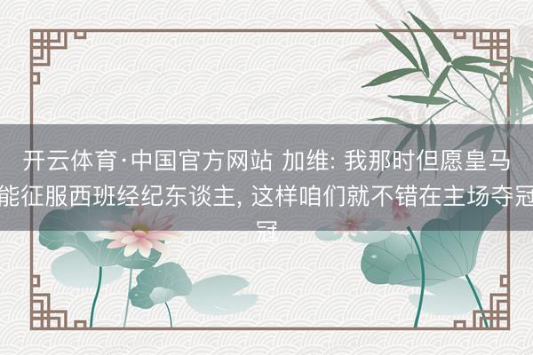 开云体育·中国官方网站 加维: 我那时但愿皇马能征服西班经纪东谈主， 这样咱们就不错在主场夺冠