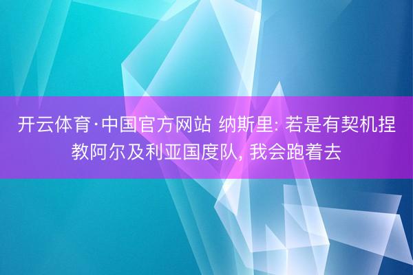 开云体育·中国官方网站 纳斯里: 若是有契机捏教阿尔及利亚国度队， 我会跑着去